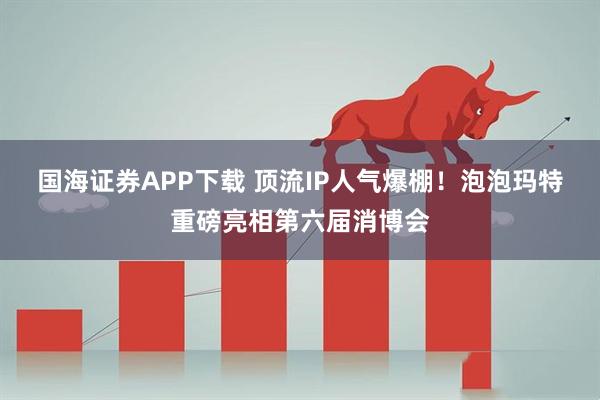 国海证券APP下载 顶流IP人气爆棚！泡泡玛特重磅亮相第六届消博会