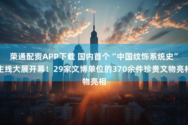 荣通配资APP下载 国内首个“中国纹饰系统史”主线大展开幕！29家文博单位的370余件珍贵文物亮相