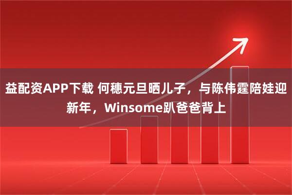 益配资APP下载 何穗元旦晒儿子，与陈伟霆陪娃迎新年，Winsome趴爸爸背上