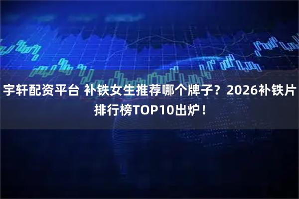 宇轩配资平台 补铁女生推荐哪个牌子？2026补铁片排行榜TOP10出炉！