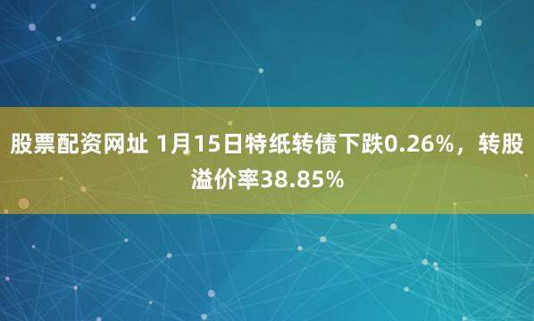 股票配资网址 1月15日特纸转债下跌0.26%，转股溢价率38.85%