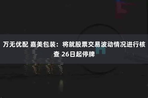 万无优配 嘉美包装：将就股票交易波动情况进行核查 26日起停牌