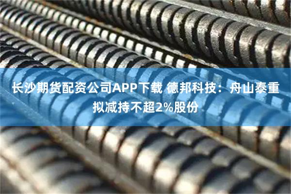 长沙期货配资公司APP下载 德邦科技：舟山泰重拟减持不超2%股份