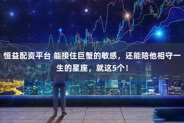 恒益配资平台 能接住巨蟹的敏感，还能陪他相守一生的星座，就这5个！