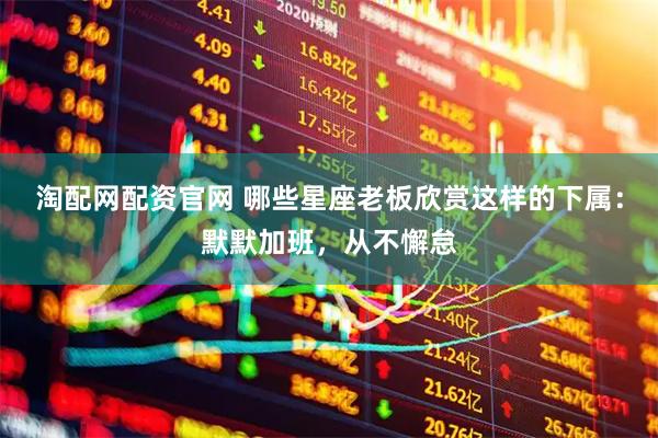 淘配网配资官网 哪些星座老板欣赏这样的下属：默默加班，从不懈怠
