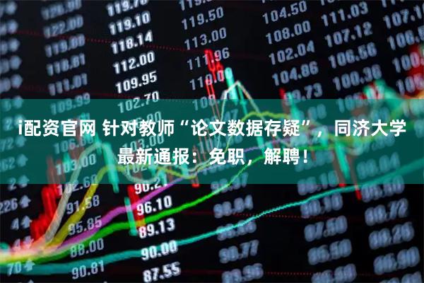 i配资官网 针对教师“论文数据存疑”，同济大学最新通报：免职，解聘！