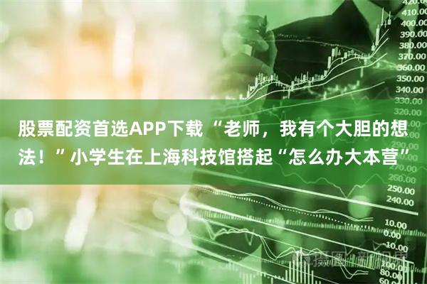 股票配资首选APP下载 “老师，我有个大胆的想法！”小学生在上海科技馆搭起“怎么办大本营”