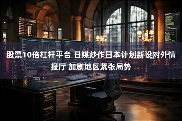 股票10倍杠杆平台 日媒炒作日本计划新设对外情报厅 加剧地区紧张局势