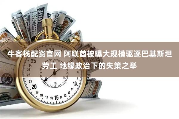牛客栈配资官网 阿联酋被曝大规模驱逐巴基斯坦劳工 地缘政治下的失策之举